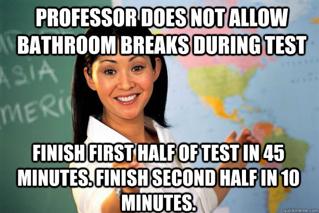 Professor does not allow bathroom breaks during test Finish first half of test in 45 minutes. Finish second half in 10 minutes. - Professor does not allow bathroom breaks during test Finish first half of test in 45 minutes. Finish second half in 10 minutes.  Unhelpful High School Teacher