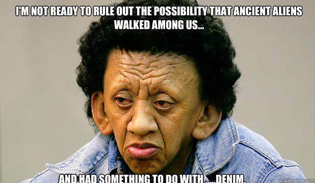 I'm not ready to rule out the possibility that ancient aliens walked among us... and had something to do with .....denim. - I'm not ready to rule out the possibility that ancient aliens walked among us... and had something to do with .....denim.  Tama Nui Te Kira