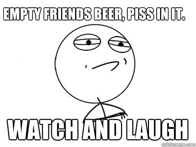 Empty friends beer, piss in it. WATCH AND LAUGH  Challenge Accepted