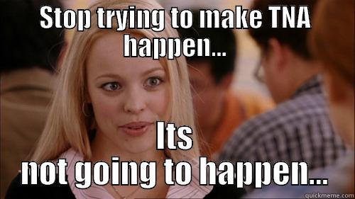 stop trying to make tna happen - STOP TRYING TO MAKE TNA HAPPEN... ITS NOT GOING TO HAPPEN... regina george