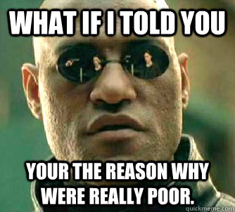 What if I told you Your the reason why were really poor.  What if I told you