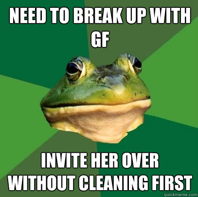 need to break up with gf invite her over without cleaning first  Foul Bachelor Frog