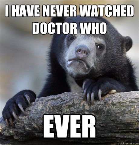 I have never watched Doctor Who
 Ever  Confession Bear