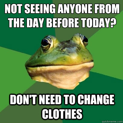 Not seeing anyone from the day before today?
 don't need to change clothes  Foul Bachelor Frog