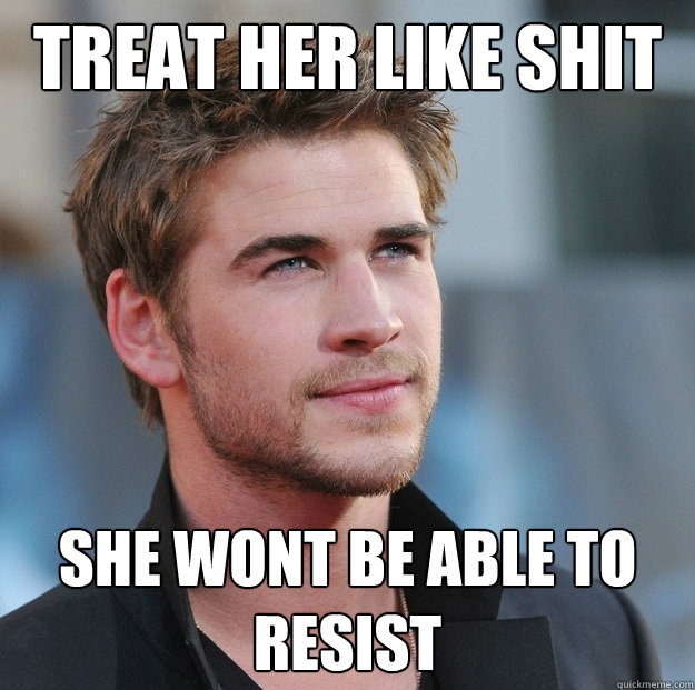 Treat her like shit she wont be able to resist - Treat her like shit she wont be able to resist  Attractive Guy Girl Advice