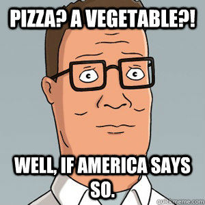 Pizza? A vegetable?! Well, if America says so.  Hank Hill
