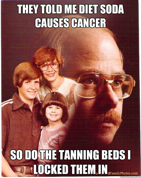 They told me diet soda causes cancer so do the tanning beds i locked them in  Vengeance Dad