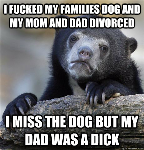 I fucked my families dog and my mom and dad divorced I miss the dog but my dad was a dick  Confession Bear