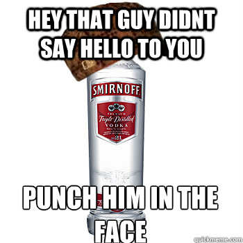 hey that guy didnt say hello to you  punch him in the face  Scumbag Alcohol
