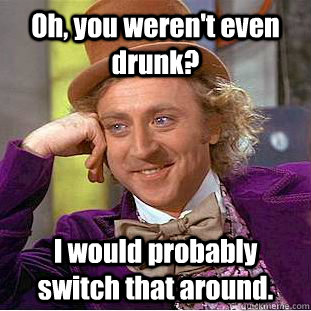 Oh, you weren't even drunk? I would probably switch that around.   Creepy Wonka