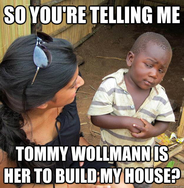 So you're telling me  Tommy Wollmann is her to build my house?  Skeptical African Kid