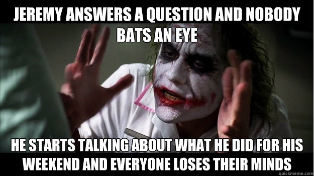jeremy answers a question and nobody bats an eye he starts talking about what he did for his weekend and everyone loses their minds  Joker Mind Loss