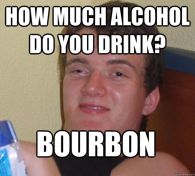 How much alcohol do you drink? Bourbon  10 Guy