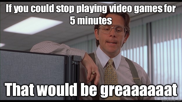 If you could stop playing video games for 5 minutes That would be greaaaaaat  officespace