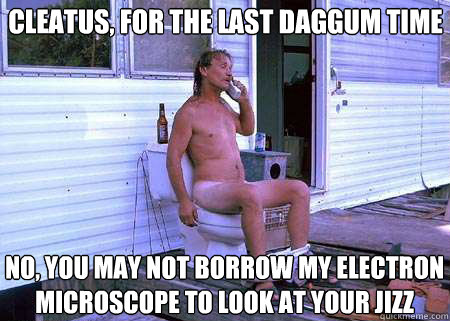 cleatus, for the last daggum time no, you may not borrow my electron microscope to look at your jizz  