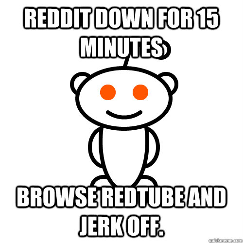 reddit down for 15 minutes browse redtube and jerk off.  Redditor