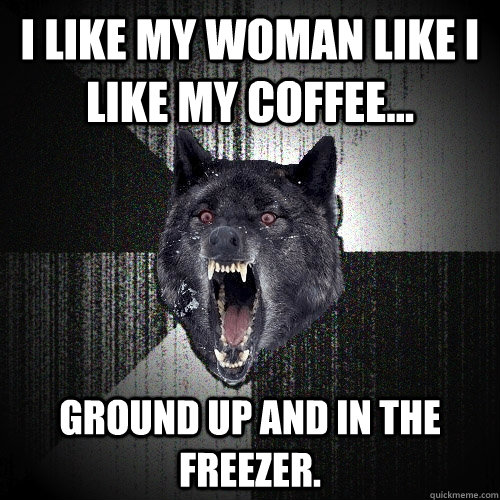 I like my woman like I like my coffee... Ground up and in the freezer.  Insanity Wolf