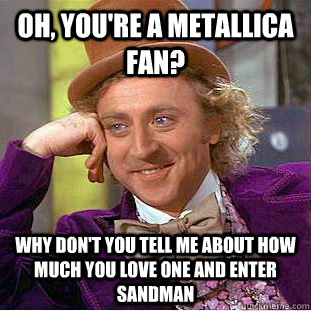 Oh, you're a metallica fan? Why don't you tell me about how much you love One and Enter Sandman  Condescending Wonka