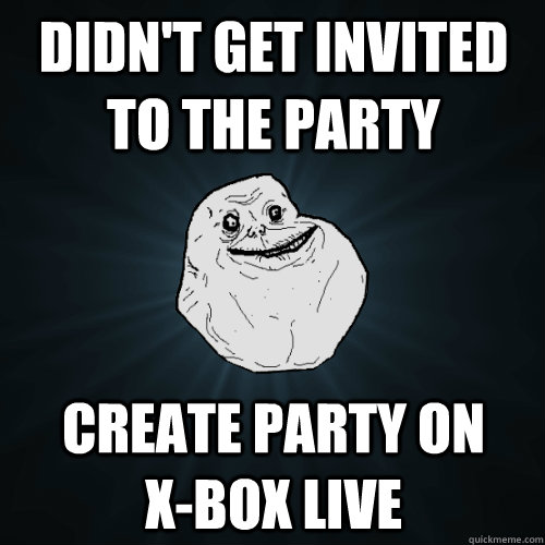 didn't get invited to the party create party on        x-box live - didn't get invited to the party create party on        x-box live  Forever Alone