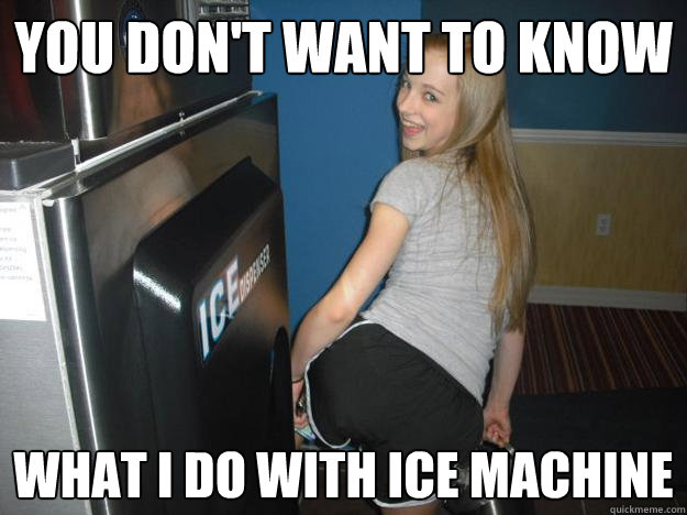 You don't want to know  what i do with ice machine  