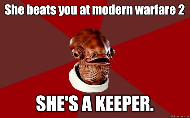 She beats you at modern warfare 2 SHE'S A KEEPER.  Admiral Ackbar Relationship Expert