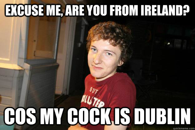 excuse me, are you from ireland? cos my cock is dublin  