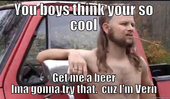 YOU BOYS THINK YOUR SO COOL GET ME A BEER IMA GONNA TRY THAT.  CUZ I'M VERN Almost Politically Correct Redneck