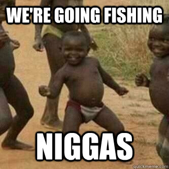 We're Going fishing niggas  Its friday niggas