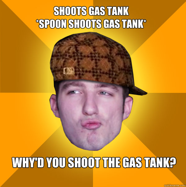 Shoots gas tank 
*Sp00n shoots gas tank*
 WHY'D YOU SHOOT THE GAS TANK?  Scumbag Kootra