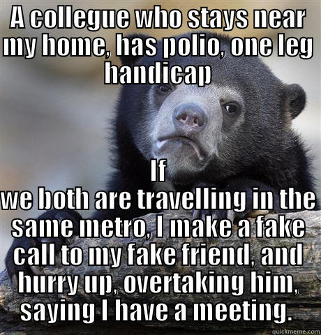 A COLLEGUE WHO STAYS NEAR MY HOME, HAS POLIO, ONE LEG HANDICAP IF WE BOTH ARE TRAVELLING IN THE SAME METRO, I MAKE A FAKE CALL TO MY FAKE FRIEND, AND HURRY UP, OVERTAKING HIM, SAYING I HAVE A MEETING.  Confession Bear