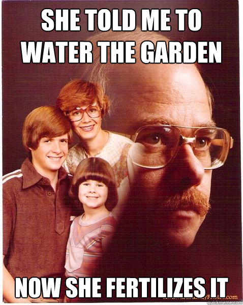 She told me to water the garden now she fertilizes it  Vengeance Dad