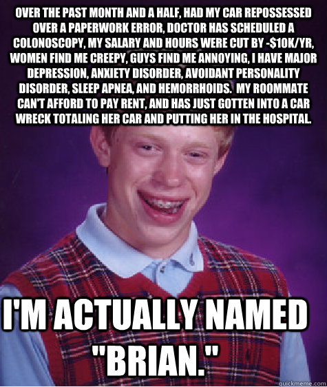 Over the past month and a half, had my car repossessed over a paperwork error, doctor has scheduled a colonoscopy, my salary and hours were cut by -$10k/yr, women find me creepy, guys find me annoying, I have major depression, anxiety disorder, avoidant p  Bad Luck Brian