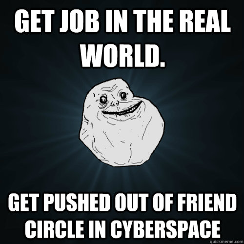 get job in the real world. get pushed out of friend circle in cyberspace  Forever Alone