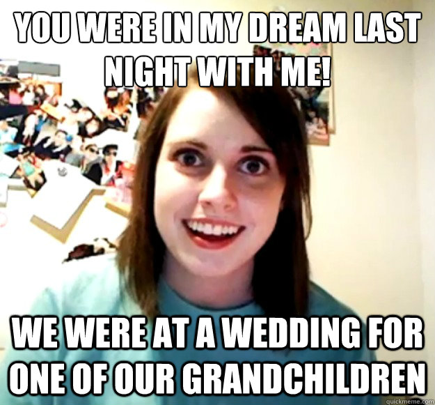 You were in my dream last night with me! we were at a wedding for one of our grandchildren  Overly Attached Girlfriend