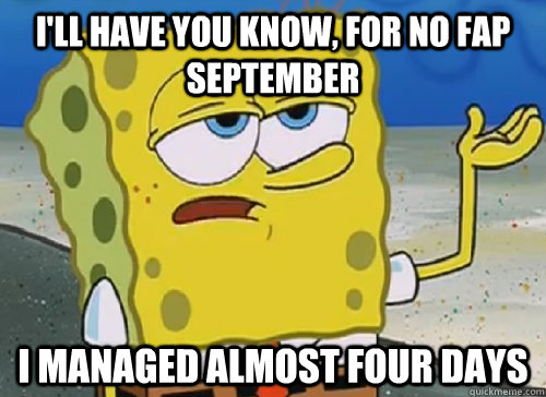 I'LL HAVE YOU KNOW, FOR NO FAP SEPTEMBER I MANAGED ALMOST FOUR DAYS  ILL HAVE YOU KNOW