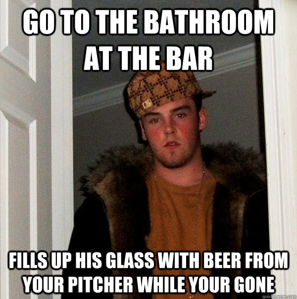 Go to the bathroom at the bar Fills up his glass with beer from your pitcher while your gone  Scumbag Steve