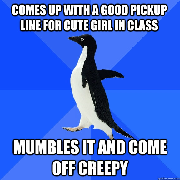Comes up with a good pickup line for cute girl in class mumbles it and come off creepy  Socially Awkward Penguin