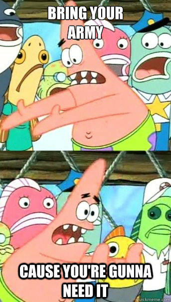 BRING YOUR 
ARMY CAUSE YOU'RE GUNNA NEED IT   Push it somewhere else Patrick