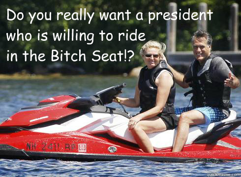 Do you really want a president 
who is willing to ride
in the Bitch Seat!?  - Do you really want a president 
who is willing to ride
in the Bitch Seat!?   Mittens Bitch