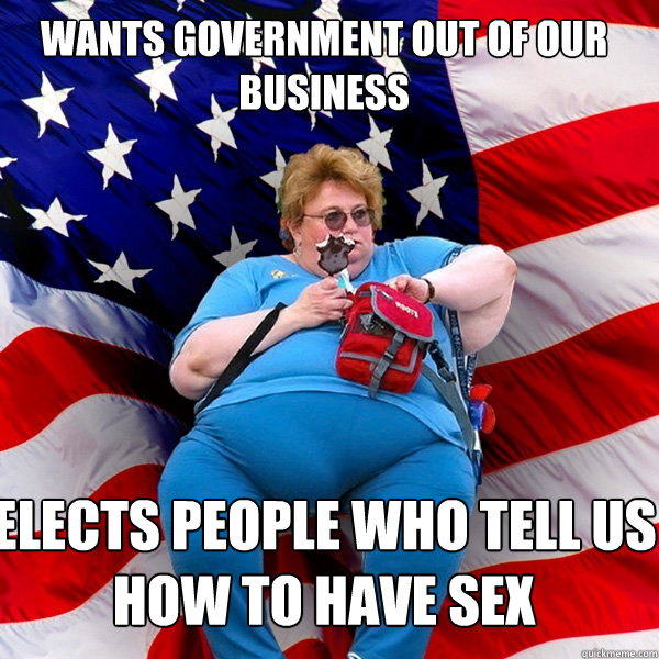 Wants government out of our business  Elects people who tell us how to have sex - Wants government out of our business  Elects people who tell us how to have sex  Asinine American fat obese red state republican lady meme