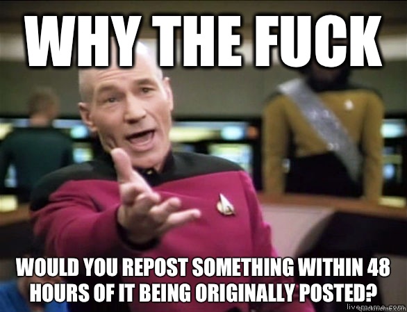 Why the fuck Would you repost something within 48 hours of it being originally posted?  Annoyed Picard HD