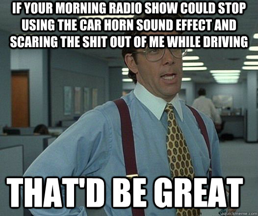 If your morning radio show could stop using the car horn sound effect and scaring the shit out of me while driving that'D be great - If your morning radio show could stop using the car horn sound effect and scaring the shit out of me while driving that'D be great  Space Office Lumberg