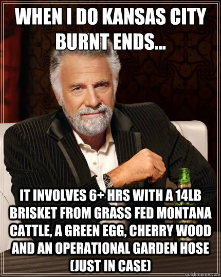 When I do Kansas City Burnt Ends... it involves 6+ hrs with a 14lb brisket from grass fed Montana cattle, a green egg, cherry wood and an operational garden hose (just in case)  The Most Interesting Man In The World