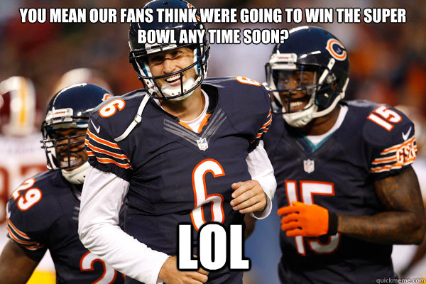 you mean our fans think were going to win the super bowl any time soon? LOL - you mean our fans think were going to win the super bowl any time soon? LOL  Chicago Bears Hilarious