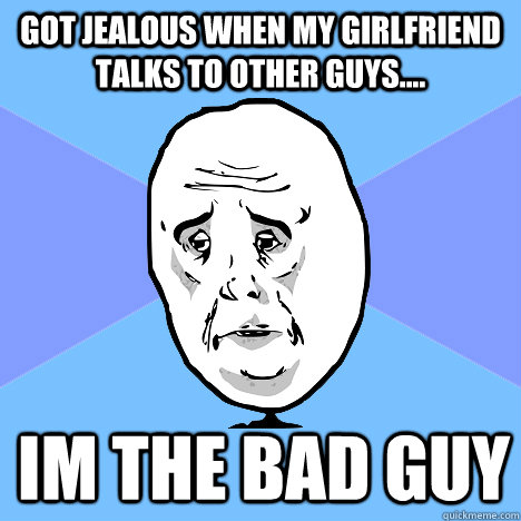 got jealous when my girlfriend talks to other guys.... Im the bad guy - got jealous when my girlfriend talks to other guys.... Im the bad guy  Okay Guy
