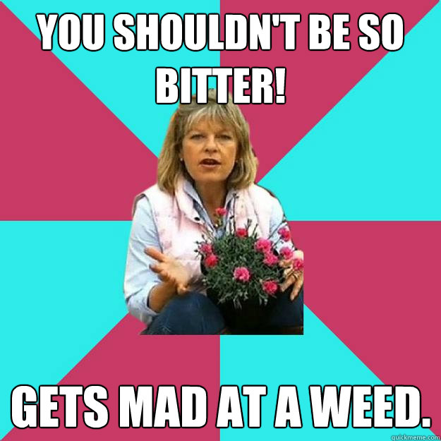 You shouldn't be so bitter! Gets mad at a weed.  SNOB MOTHER-IN-LAW