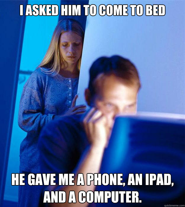 i asked him to come to bed he gave me a phone, an Ipad, and a computer.  Redditors Wife