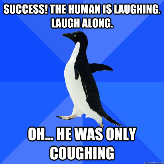 success! the human is laughing.  laugh along. Oh... he was only coughing  Socially Awkward Penguin