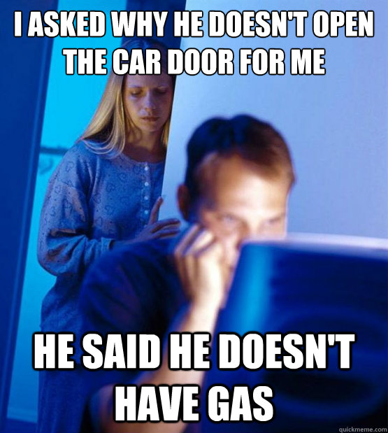 i asked why he doesn't open the car door for me he said he doesn't have gas  