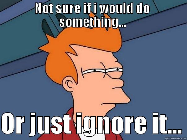 NOT SURE IF I WOULD DO SOMETHING...  OR JUST IGNORE IT... Futurama Fry